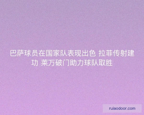 巴萨球员在国家队表现出色 拉菲传射建功 莱万破门助力球队取胜
