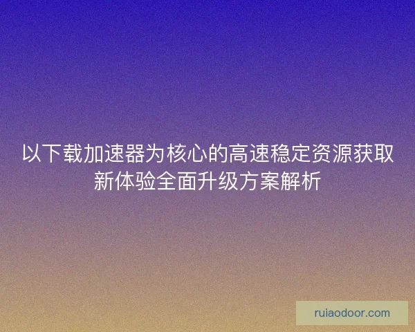 以下载加速器为核心的高速稳定资源获取新体验全面升级方案解析 以下载加速器为核心的高速稳定资源获取新体验全面升级方案解析