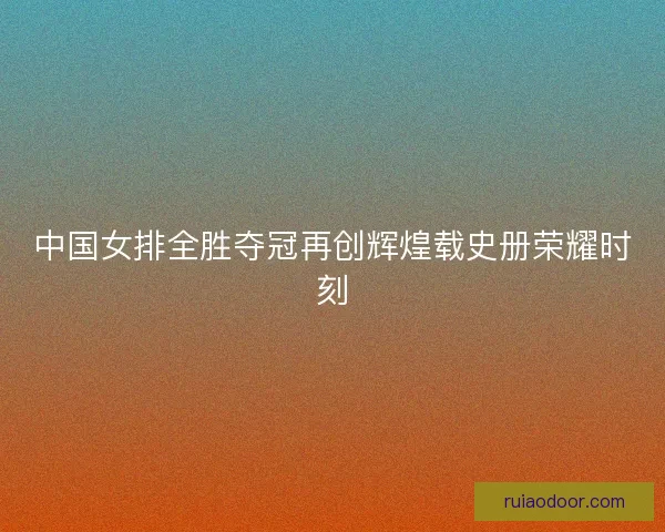 中国女排全胜夺冠再创辉煌载史册荣耀时刻