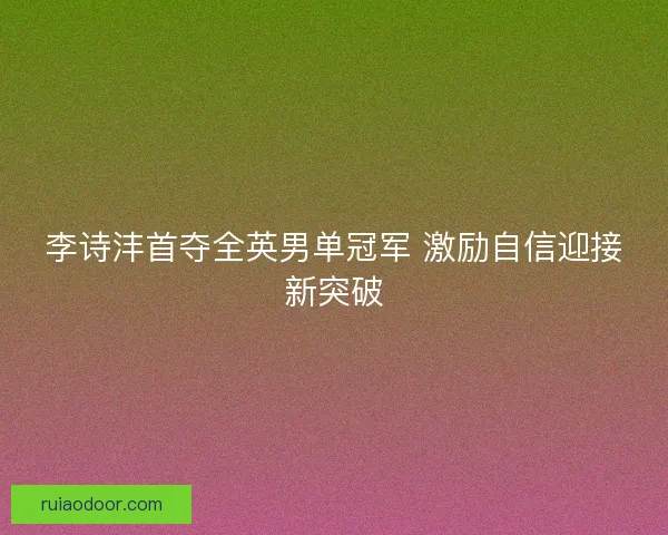 李诗沣首夺全英男单冠军 激励自信迎接新突破