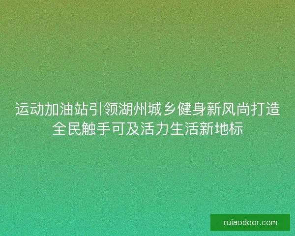 运动加油站引领湖州城乡健身新风尚打造全民触手可及活力生活新地标