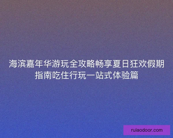 海滨嘉年华游玩全攻略畅享夏日狂欢假期指南吃住行玩一站式体验篇