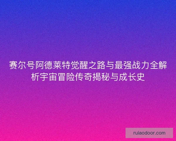赛尔号阿德莱特觉醒之路与最强战力全解析宇宙冒险传奇揭秘与成长史