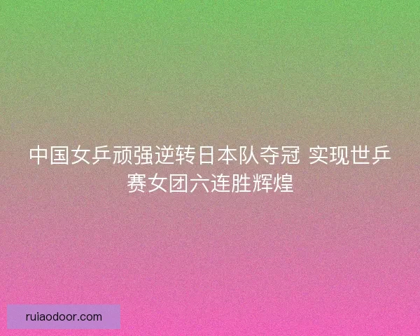 中国女乒顽强逆转日本队夺冠 实现世乒赛女团六连胜辉煌