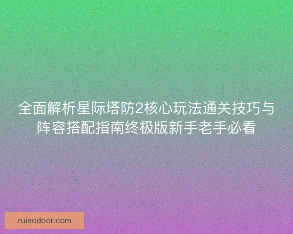 全面解析星际塔防2核心玩法通关技巧与阵容搭配指南终极版新手老手必看