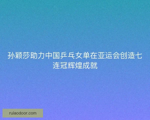 孙颖莎助力中国乒乓女单在亚运会创造七连冠辉煌成就
