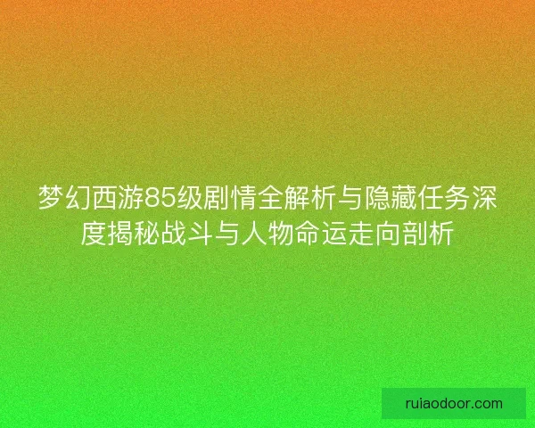 梦幻西游85级剧情全解析与隐藏任务深度揭秘战斗与人物命运走向剖析