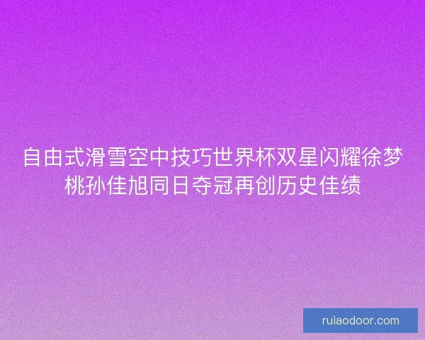 自由式滑雪空中技巧世界杯双星闪耀徐梦桃孙佳旭同日夺冠再创历史佳绩