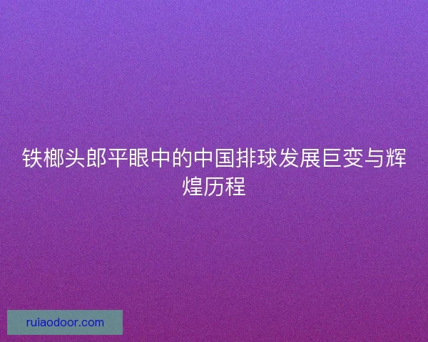 铁榔头郎平眼中的中国排球发展巨变与辉煌历程