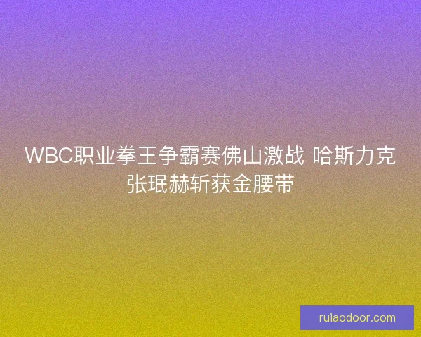 WBC职业拳王争霸赛佛山激战 哈斯力克张珉赫斩获金腰带