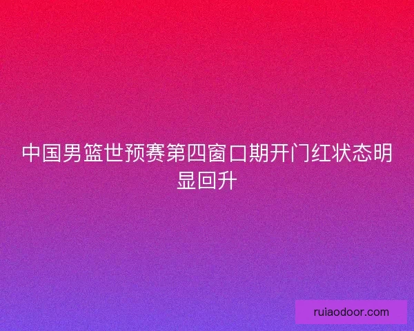中国男篮世预赛第四窗口期开门红状态明显回升