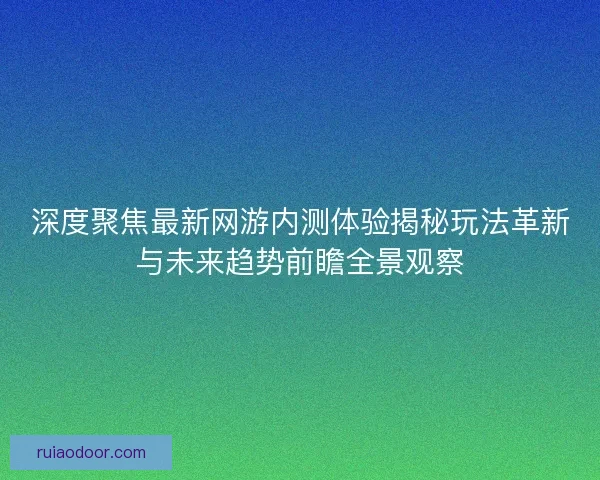 深度聚焦最新网游内测体验揭秘玩法革新与未来趋势前瞻全景观察