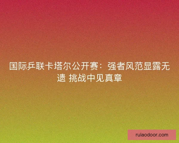 国际乒联卡塔尔公开赛：强者风范显露无遗 挑战中见真章
