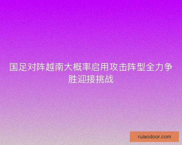 国足对阵越南大概率启用攻击阵型全力争胜迎接挑战
