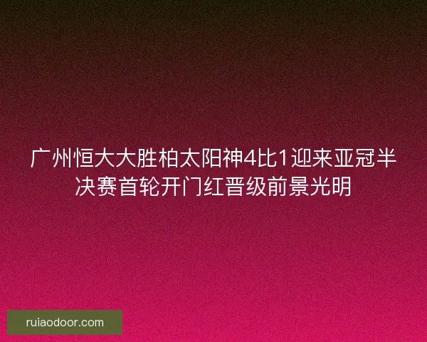 广州恒大大胜柏太阳神4比1迎来亚冠半决赛首轮开门红晋级前景光明