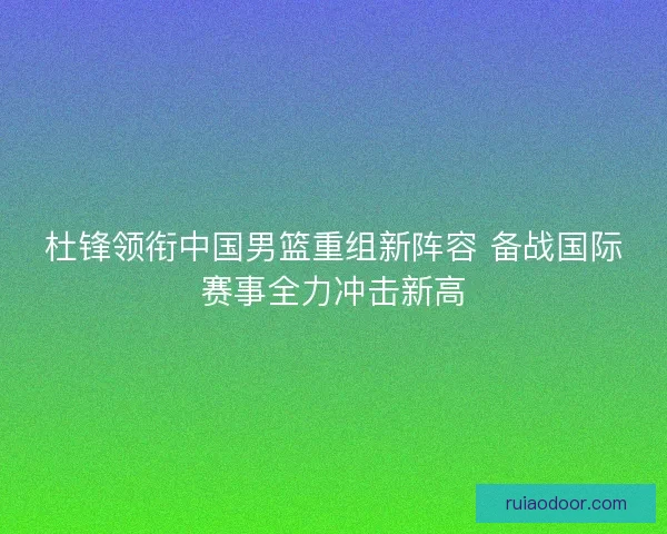 杜锋领衔中国男篮重组新阵容 备战国际赛事全力冲击新高