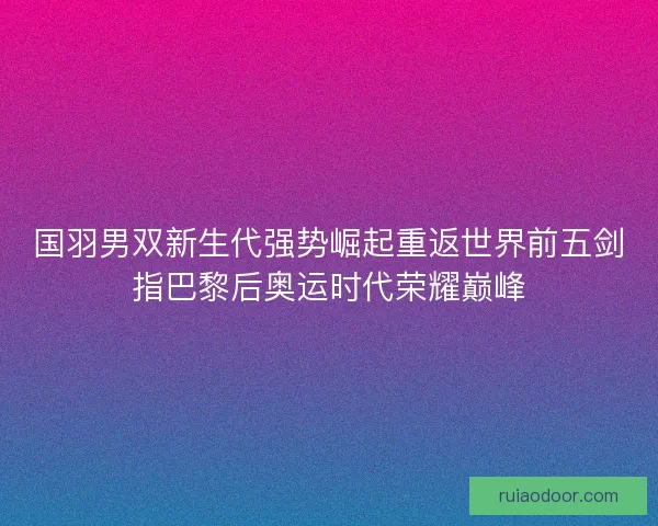 国羽男双新生代强势崛起重返世界前五剑指巴黎后奥运时代荣耀巅峰 国羽男双新生代强势崛起重返世界前五剑指巴黎后奥运时代荣耀巅峰